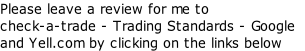 Please leave a review for me to 
check-a-trade - Trading Standards - Google 
and Yell.com by clicking on the links below