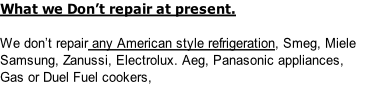 What we Don’t repair at present.

We don’t repair any American style refrigeration, Smeg, Miele 
Samsung, Zanussi, Electrolux. Aeg, Panasonic appliances, 
Gas or Duel Fuel cookers,