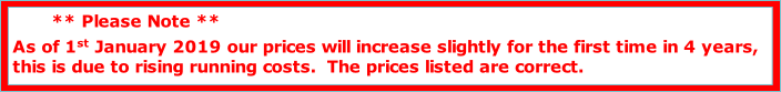        ** Please Note **
As of 1st January 2019 our prices will increase slightly for the first time in 4 years, 
this is due to rising running costs.  The prices listed are correct.